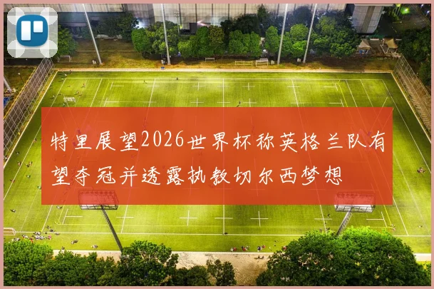 特里展望2026世界杯称英格兰队有望夺冠并透露执教切尔西梦想