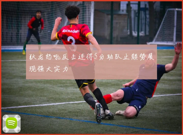 狄龙怒吼反击连得5分助队止颓势展现强大实力