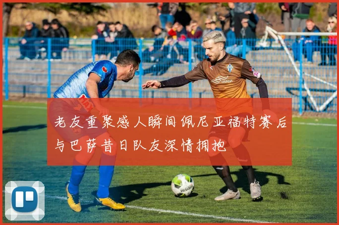 老友重聚感人瞬间佩尼亚福特赛后与巴萨昔日队友深情拥抱
