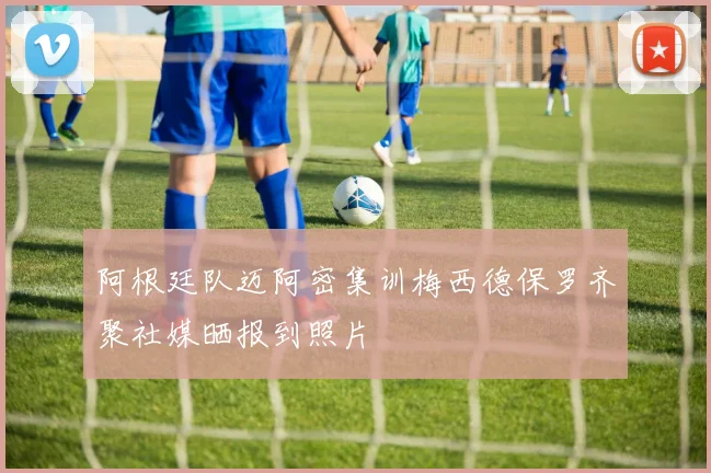 阿根廷队迈阿密集训梅西德保罗齐聚社媒晒报到照片