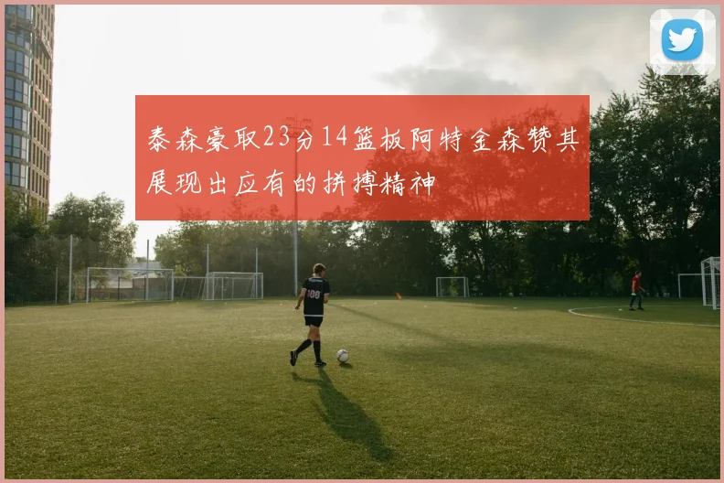 泰森豪取23分14篮板阿特金森赞其展现出应有的拼搏精神