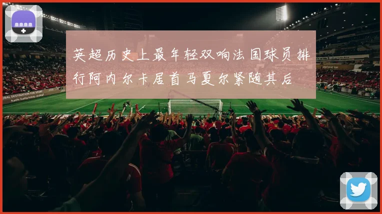 英超历史上最年轻双响法国球员排行阿内尔卡居首马夏尔紧随其后
