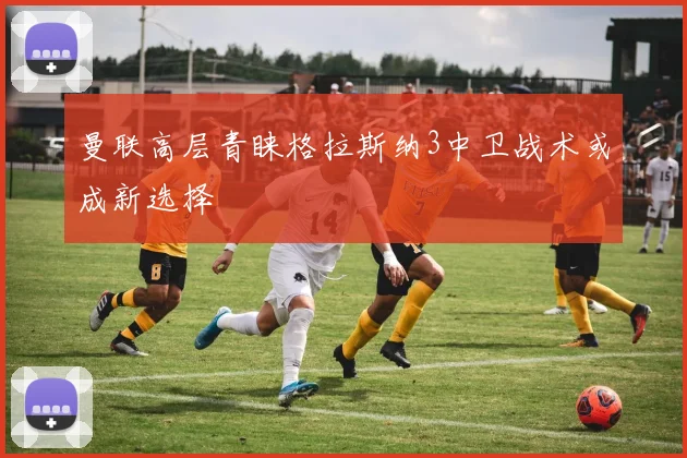 曼联高层青睐格拉斯纳3中卫战术或成新选择