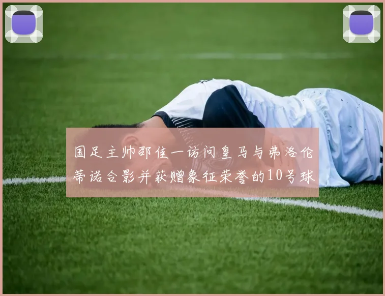 国足主帅邵佳一访问皇马与弗洛伦蒂诺合影并获赠象征荣誉的10号球衣