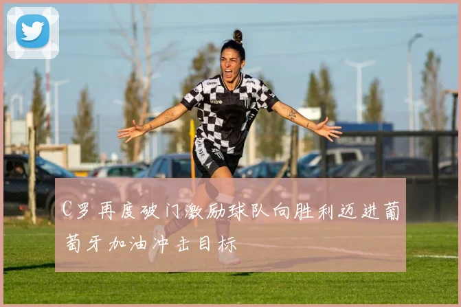 C罗再度破门激励球队向胜利迈进葡萄牙加油冲击目标