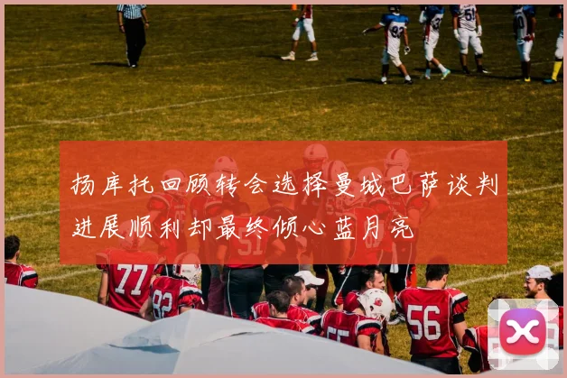 扬库托回顾转会选择曼城巴萨谈判进展顺利却最终倾心蓝月亮