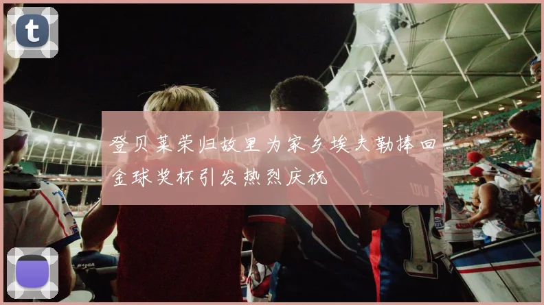 登贝莱荣归故里为家乡埃夫勒捧回金球奖杯引发热烈庆祝