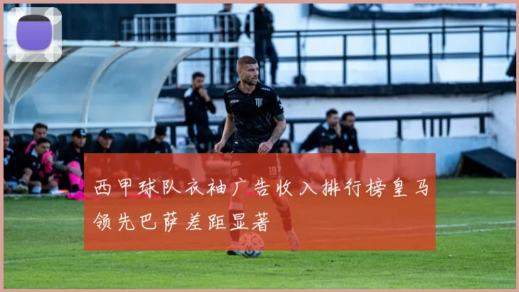 西甲球队衣袖广告收入排行榜皇马领先巴萨差距显著