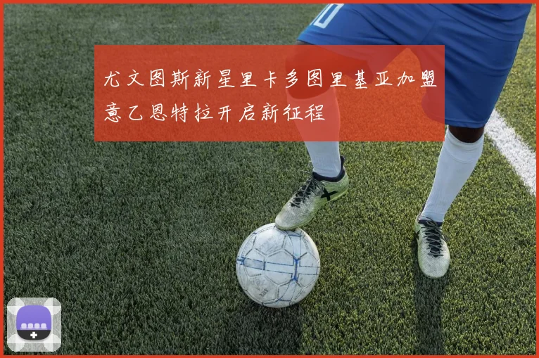 尤文图斯新星里卡多图里基亚加盟意乙恩特拉开启新征程