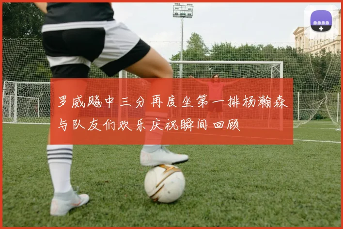 罗威飚中三分再度坐第一排杨瀚森与队友们欢乐庆祝瞬间回顾