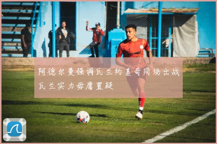 阿德尔曼强调瓦兰约基奇同场出战瓦兰实力毋庸置疑
