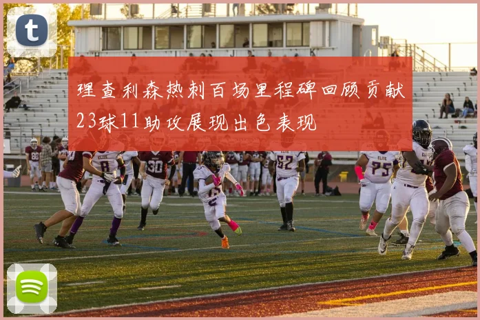 理查利森热刺百场里程碑回顾贡献23球11助攻展现出色表现