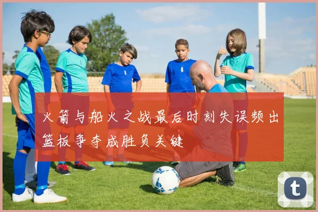 火箭与船火之战最后时刻失误频出篮板争夺成胜负关键